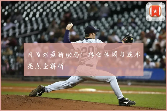 内马尔最新动态:转会传闻与技术亮点全解析