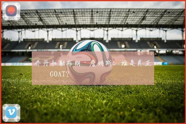 乔丹和勒布朗·詹姆斯：谁是真正的GOAT？