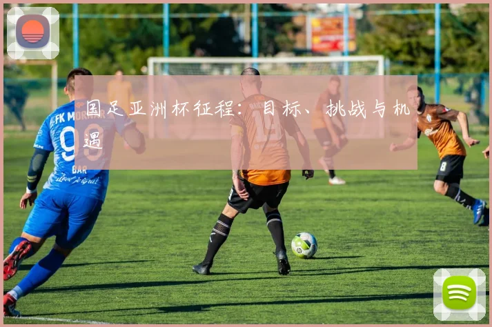 国足亚洲杯征程：目标、挑战与机遇