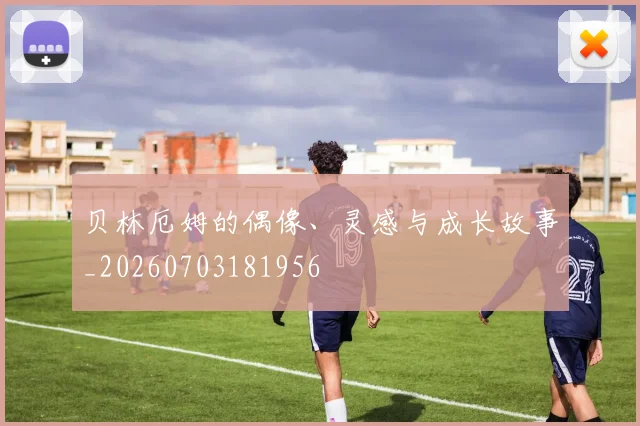 贝林厄姆的偶像、灵感与成长故事_20260703181956