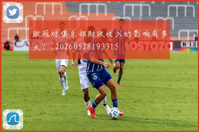 欧冠对俱乐部财政收入的影响有多大?_20260528193315