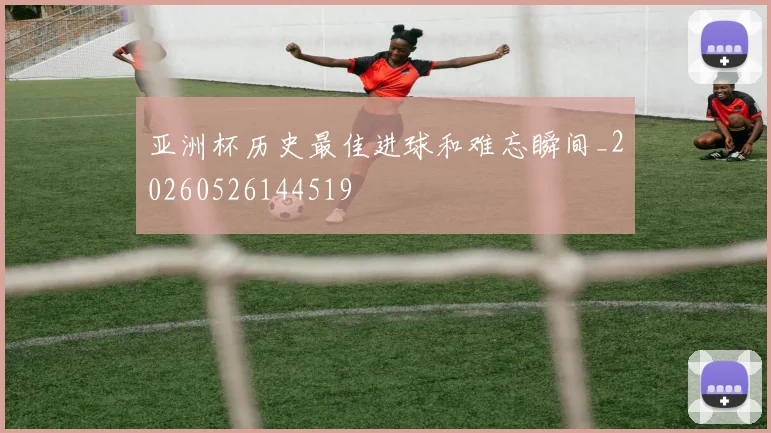 亚洲杯历史最佳进球和难忘瞬间_20260526144519