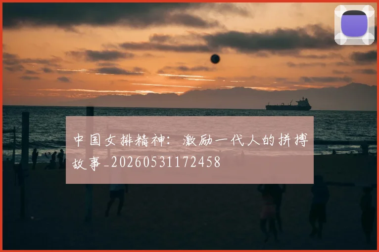 中国女排精神：激励一代人的拼搏故事_20260531172458