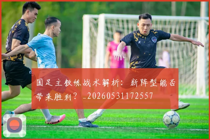国足主教练战术解析：新阵型能否带来胜利？_20260531172557