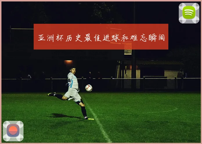 亚洲杯历史最佳进球和难忘瞬间