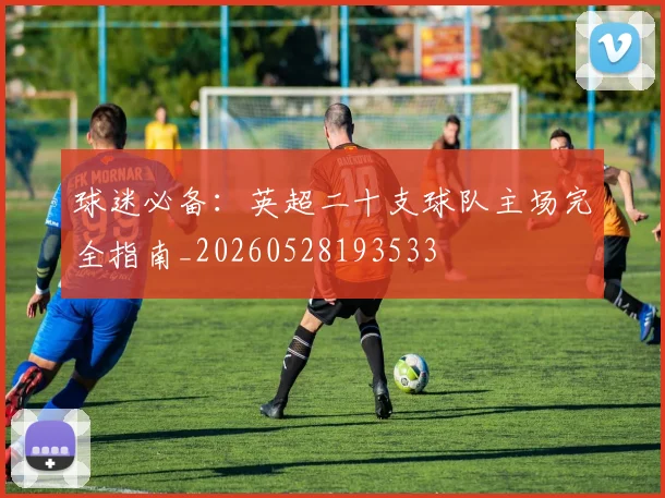 球迷必备：英超二十支球队主场完全指南_20260528193533