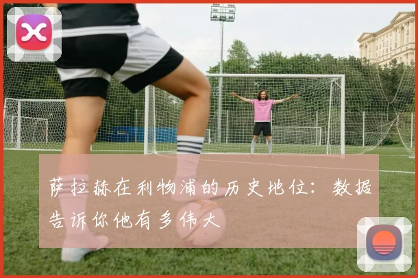 萨拉赫在利物浦的历史地位:数据告诉你他有多伟大