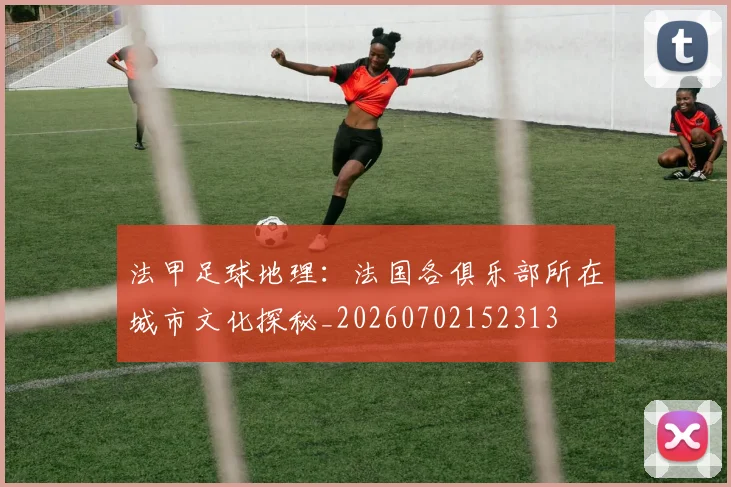 法甲足球地理：法国各俱乐部所在城市文化探秘_20260702152313