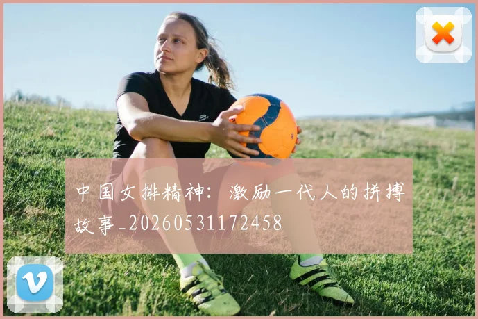 中国女排精神：激励一代人的拼搏故事_20260531172458