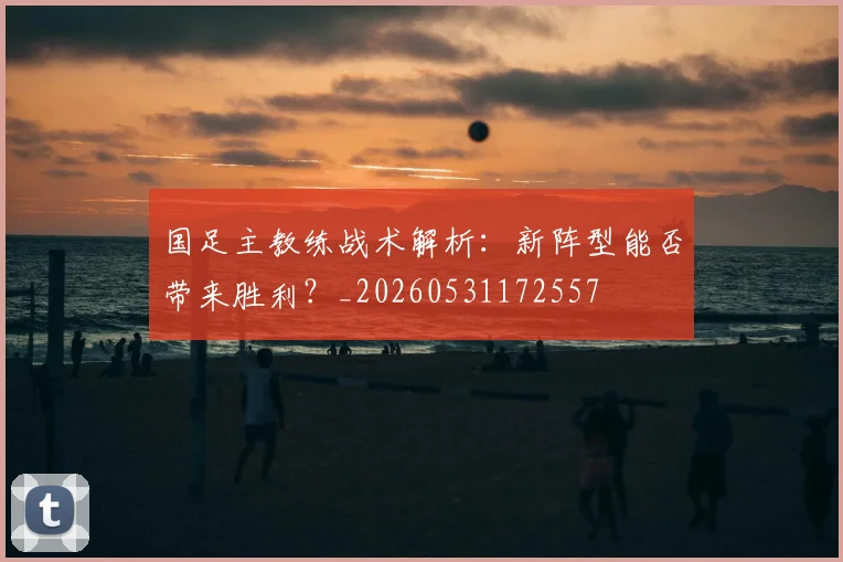 国足主教练战术解析：新阵型能否带来胜利？_20260531172557