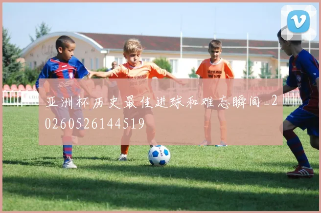 亚洲杯历史最佳进球和难忘瞬间_20260526144519